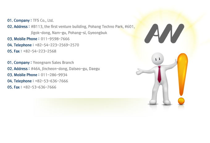 01. Company : TFS Co., Ltd.
02. Address : #B113, the first venture building, Pohang Techno Park, #601, Jigok-dong, Nam-gu, Pohang-si, Gyeongbuk
03. Mobile Phone : 011-9598-7666
04. Telephone : +82-54-223-2569~2570
05. Fax : +82-54-223-2568


01. Company :  Yeongnam Sales Branch
02. Address : #464, Jincheon-dong, Dalseo-gu, Daegu
03. Mobile Phone : 011-286-9934
04. Telephone : +82-53-636-7666
05. Fax : +82-53-636-7666